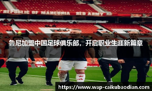 鲁尼加盟中国足球俱乐部，开启职业生涯新篇章