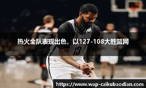 热火全队表现出色，以127-108大胜篮网