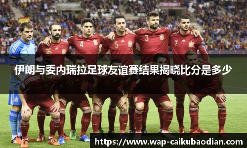 伊朗与委内瑞拉足球友谊赛结果揭晓比分是多少